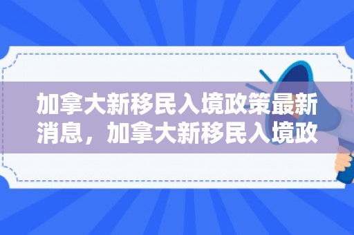 加拿大新移民入境政策最新消息，加拿大新移民入境政策最新消息
