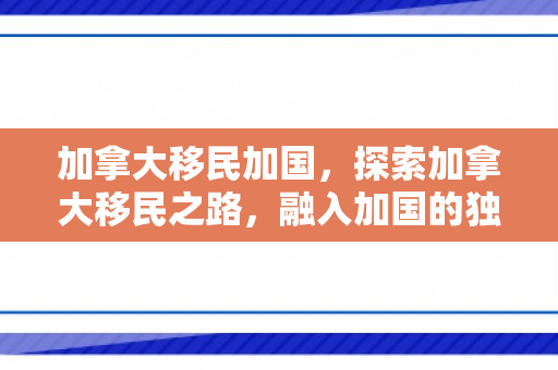 加拿大移民加国，探索加拿大移民之路，融入加国的独特体验