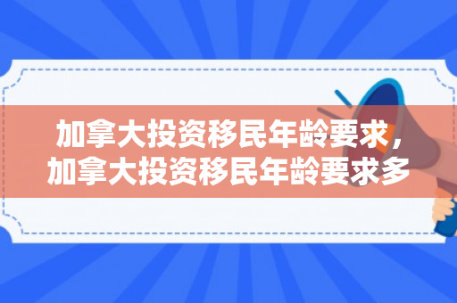 加拿大投资移民年龄要求，加拿大投资移民年龄要求多大