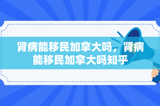 肾病能移民加拿大吗，肾病能移民加拿大吗知乎