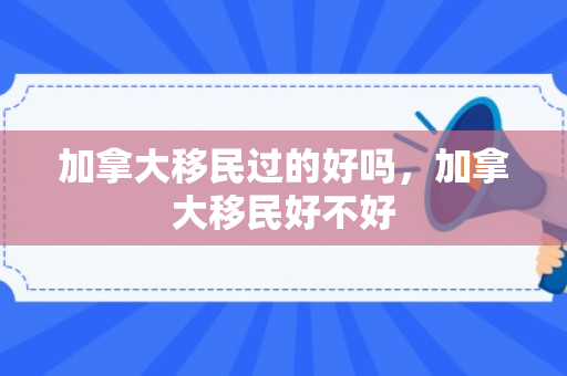 加拿大移民过的好吗，加拿大移民好不好