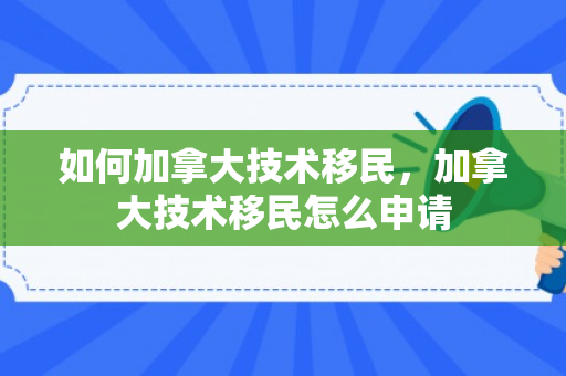 如何加拿大技术移民，加拿大技术移民怎么申请