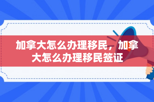 加拿大怎么办理移民，加拿大怎么办理移民签证