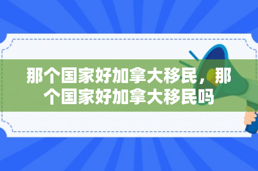 那个国家好加拿大移民，那个国家好加拿大移民吗