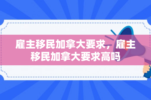 雇主移民加拿大要求，雇主移民加拿大要求高吗