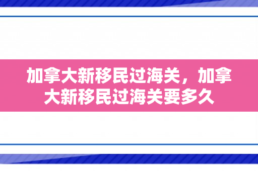 加拿大新移民过海关，加拿大新移民过海关要多久
