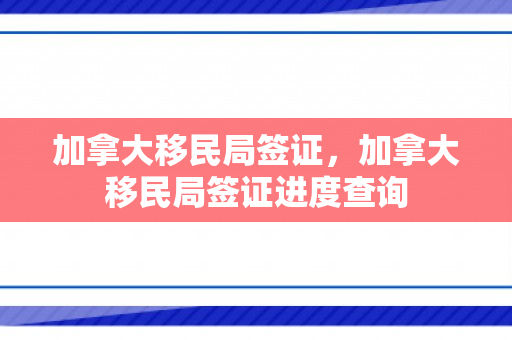 加拿大移民局签证，加拿大移民局签证进度查询