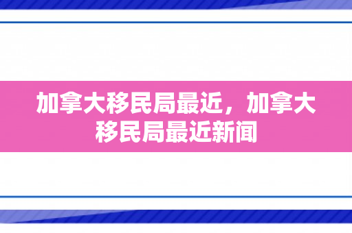加拿大移民局最近，加拿大移民局最近新闻