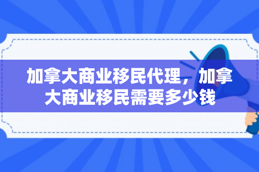 加拿大商业移民代理，加拿大商业移民需要多少钱