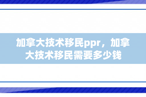 加拿大技术移民ppr，加拿大技术移民需要多少钱