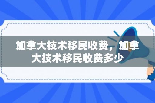 加拿大技术移民收费，加拿大技术移民收费多少