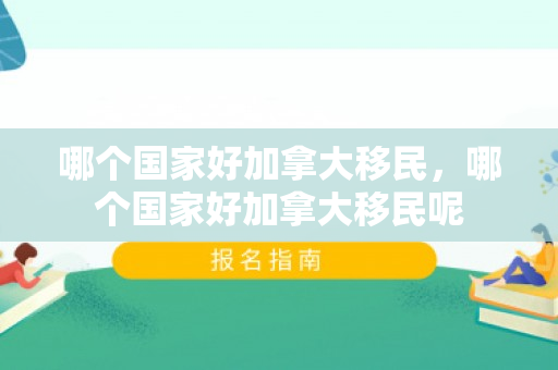 哪个国家好加拿大移民，哪个国家好加拿大移民呢