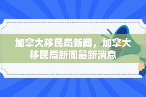 加拿大移民局新闻，加拿大移民局新闻最新消息