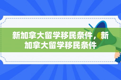 新加拿大留学移民条件，新加拿大留学移民条件