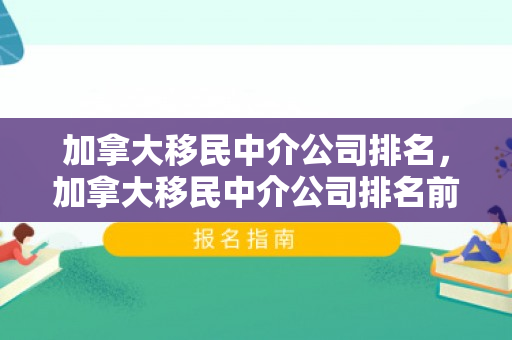 加拿大移民中介公司排名，加拿大移民中介公司排名前十