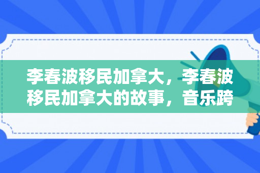 李春波移民加拿大，李春波移民加拿大的故事，音乐跨越国界的旅程