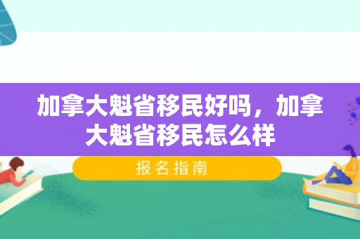 加拿大魁省移民好吗，加拿大魁省移民怎么样