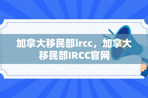 加拿大移民部ircc，加拿大移民部IRCC官网