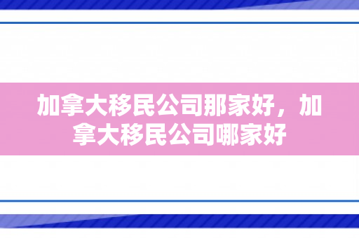 加拿大移民公司那家好，加拿大移民公司哪家好
