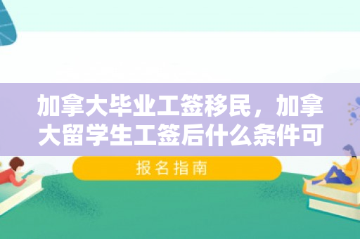 加拿大毕业工签移民，加拿大留学生工签后什么条件可以移民