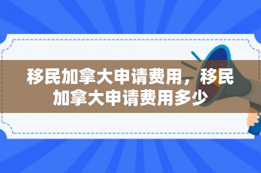 移民加拿大申请费用，移民加拿大申请费用多少