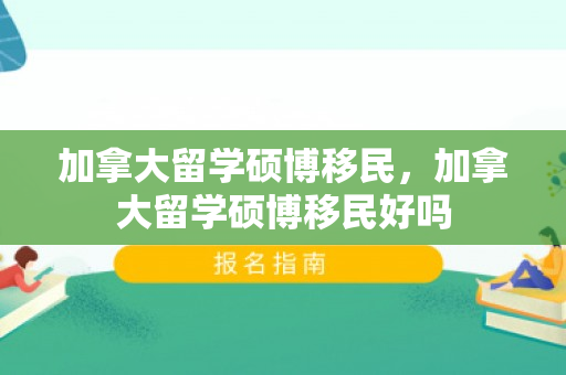 加拿大留学硕博移民，加拿大留学硕博移民好吗