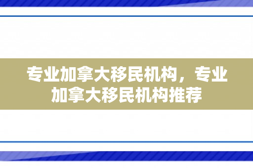 专业加拿大移民机构，专业加拿大移民机构推荐