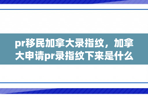 pr移民加拿大录指纹，加拿大申请pr录指纹下来是什么?