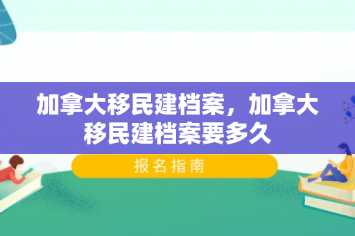 加拿大移民建档案，加拿大移民建档案要多久