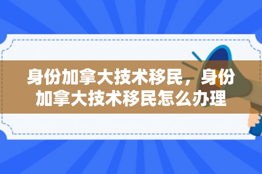 身份加拿大技术移民，身份加拿大技术移民怎么办理