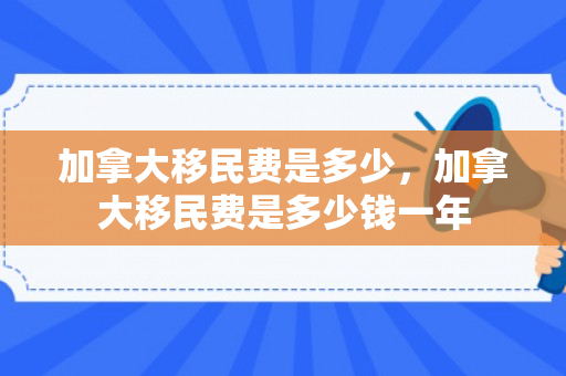 加拿大移民费是多少，加拿大移民费是多少钱一年