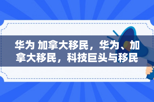 华为 加拿大移民，华为、加拿大移民，科技巨头与移民梦想的交融