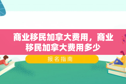 商业移民加拿大费用，商业移民加拿大费用多少