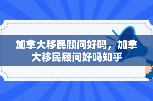 加拿大移民顾问好吗，加拿大移民顾问好吗知乎