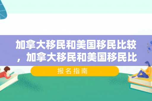 加拿大移民和美国移民比较，加拿大移民和美国移民比较哪个好