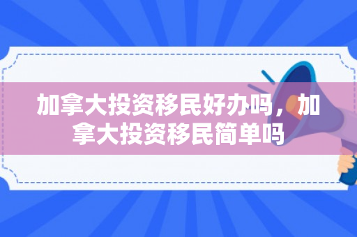 加拿大投资移民好办吗，加拿大投资移民简单吗