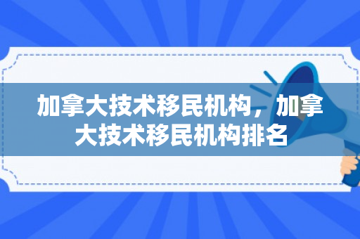 加拿大技术移民机构，加拿大技术移民机构排名
