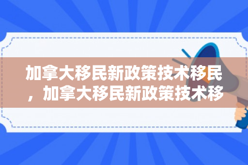 加拿大移民新政策技术移民，加拿大移民新政策技术移民要求