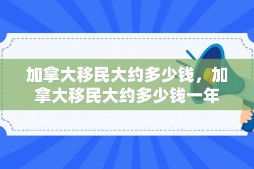 加拿大移民大约多少钱，加拿大移民大约多少钱一年
