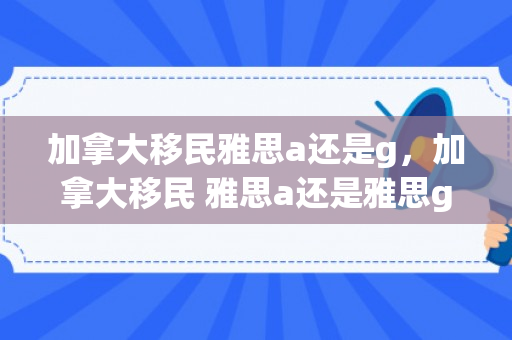 加拿大移民雅思a还是g，加拿大移民 雅思a还是雅思g