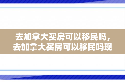 去加拿大买房可以移民吗，去加拿大买房可以移民吗现在