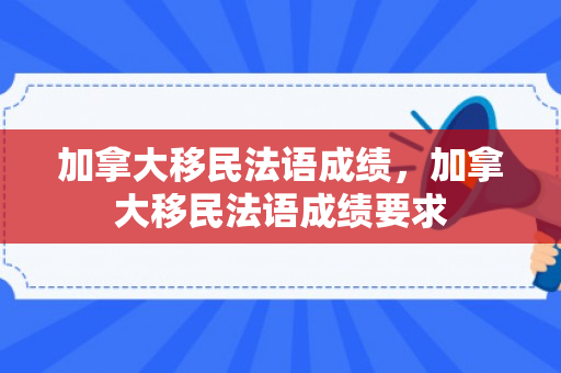 加拿大移民法语成绩，加拿大移民法语成绩要求