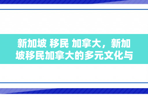 新加坡 移民 加拿大，新加坡移民加拿大的多元文化与挑战之路