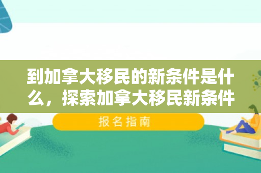 到加拿大移民的新条件是什么，探索加拿大移民新条件，开启全新生活之旅