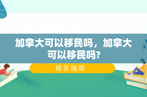 加拿大可以移民吗，加拿大可以移民吗?