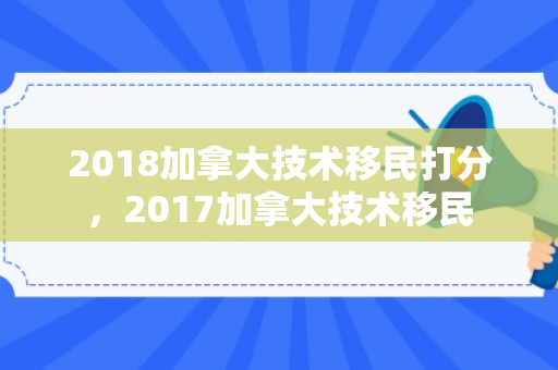 2018加拿大技术移民打分，2017加拿大技术移民