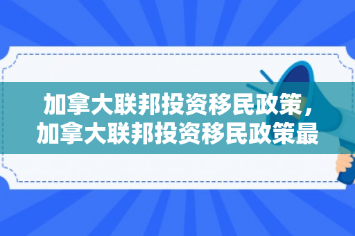 加拿大联邦投资移民政策，加拿大联邦投资移民政策最新