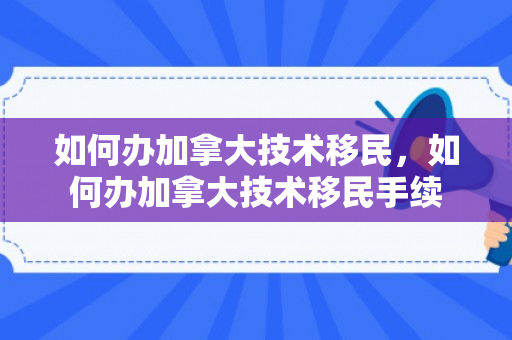 如何办加拿大技术移民，如何办加拿大技术移民手续