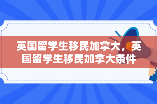 英国留学生移民加拿大，英国留学生移民加拿大条件