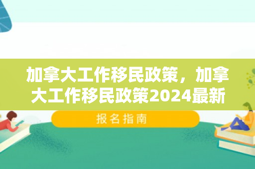 加拿大工作移民政策，加拿大工作移民政策2024最新消息